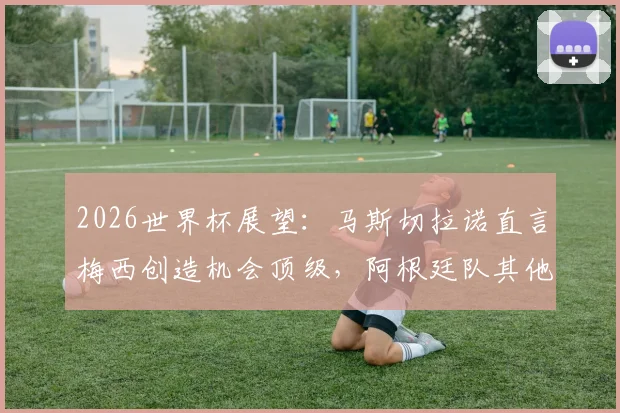 2026世界杯展望：马斯切拉诺直言梅西创造机会顶级，阿根廷队其他球员如何拿出关键贡献？