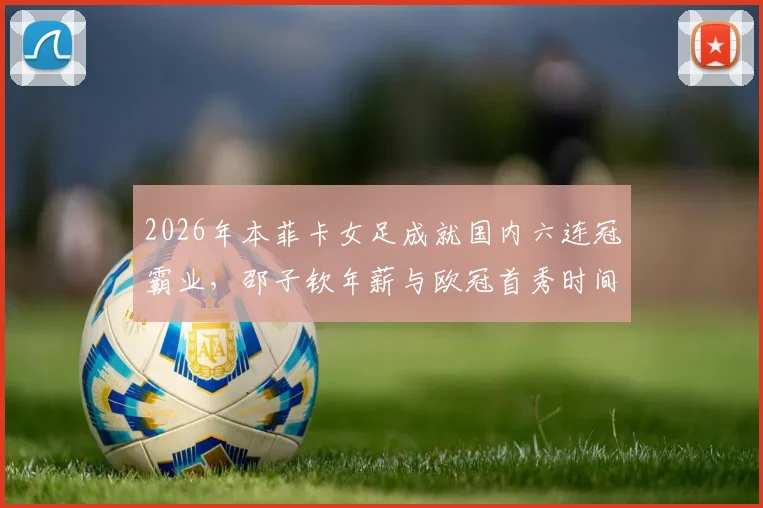 2026年本菲卡女足成就国内六连冠霸业，邵子钦年薪与欧冠首秀时间引关注，附新赛季阵容名单解析