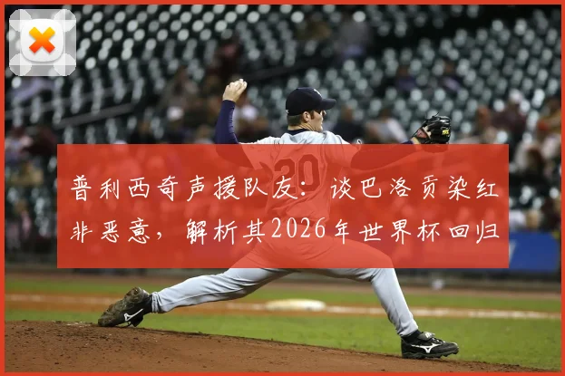 普利西奇声援队友：谈巴洛贡染红非恶意，解析其2026年世界杯回归美国队前景