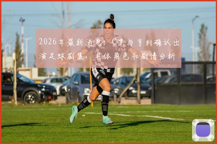 2026年最新消息：C罗与亨利确认出演足球剧集，具体角色和剧情分析