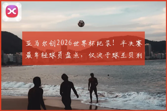 亚马尔创2026世界杯纪录！半决赛最年轻球员盘点，仅次于球王贝利与蓝黑传奇贝尔戈米
