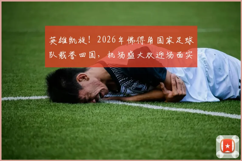 英雄凯旋！2026年佛得角国家足球队载誉回国，机场盛大欢迎场面实录与民众热烈反响
