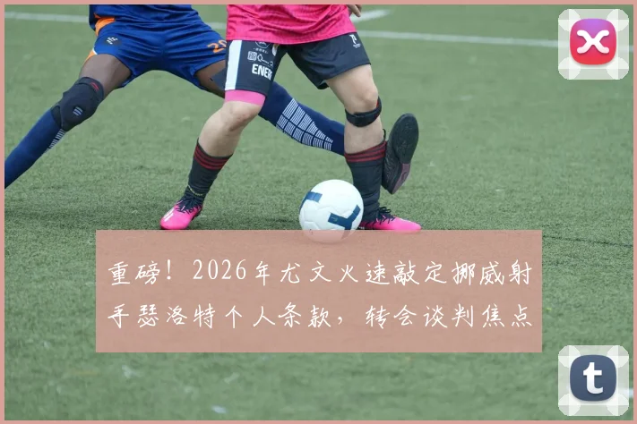 重磅！2026年尤文火速敲定挪威射手瑟洛特个人条款，转会谈判焦点移向马竞