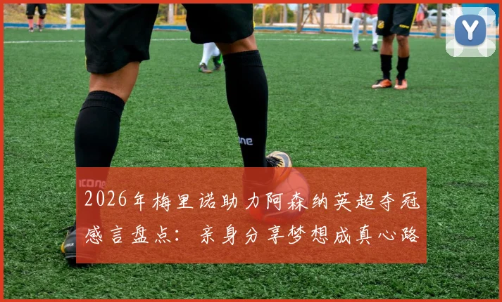 2026年梅里诺助力阿森纳英超夺冠感言盘点：亲身分享梦想成真心路历程与对俱乐部的深切荣誉感
