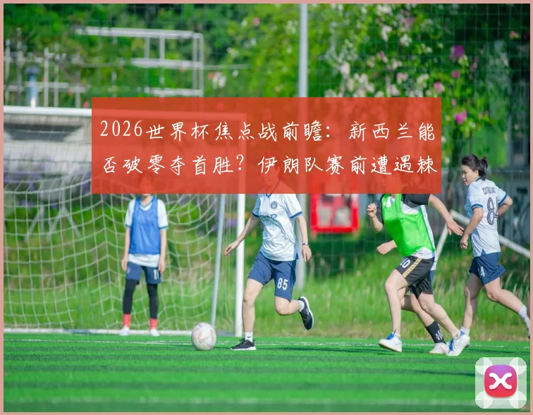 2026世界杯焦点战前瞻：新西兰能否破零夺首胜？伊朗队赛前遭遇棘手麻烦