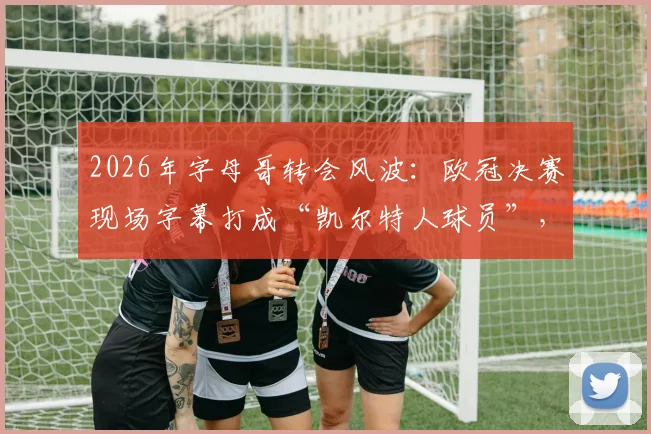 2026年字母哥转会风波：欧冠决赛现场字幕打成“凯尔特人球员”，是乌龙还是提前官宣？深度分析其未来去向