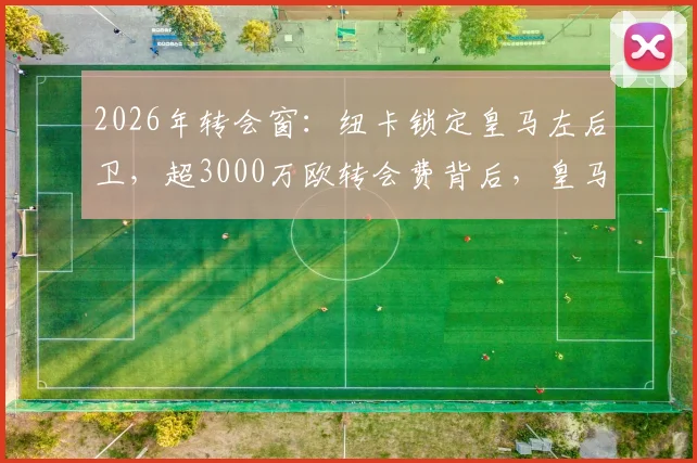 2026年转会窗：纽卡锁定皇马左后卫，超3000万欧转会费背后，皇马如何分走一半？详解青训出售分成条款