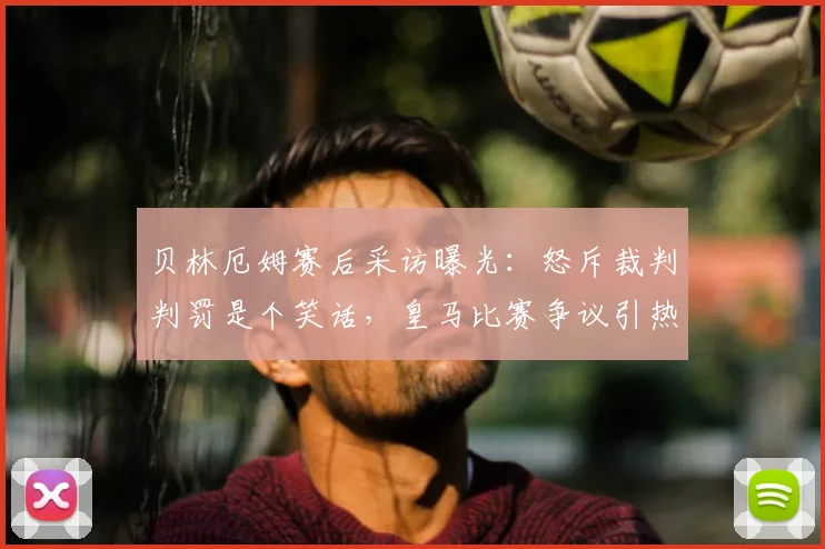 贝林厄姆赛后采访曝光：怒斥裁判判罚是个笑话，皇马比赛争议引热议，完整视频回顾