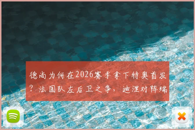 德尚为何在2026赛季拿下特奥首发？法国队左后卫之争，迪涅对阵瑞典迎来机会