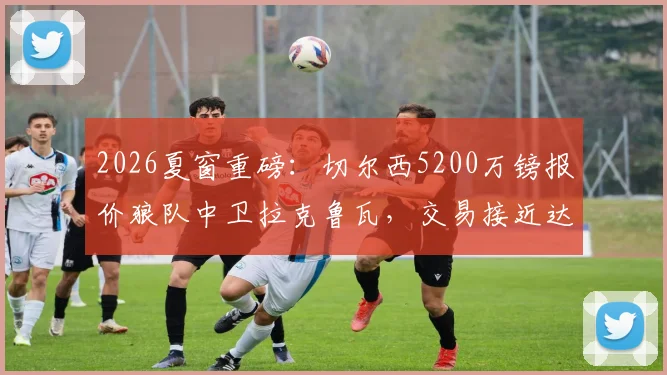 2026夏窗重磅：切尔西5200万镑报价狼队中卫拉克鲁瓦，交易接近达成，后防线重组计划曝光