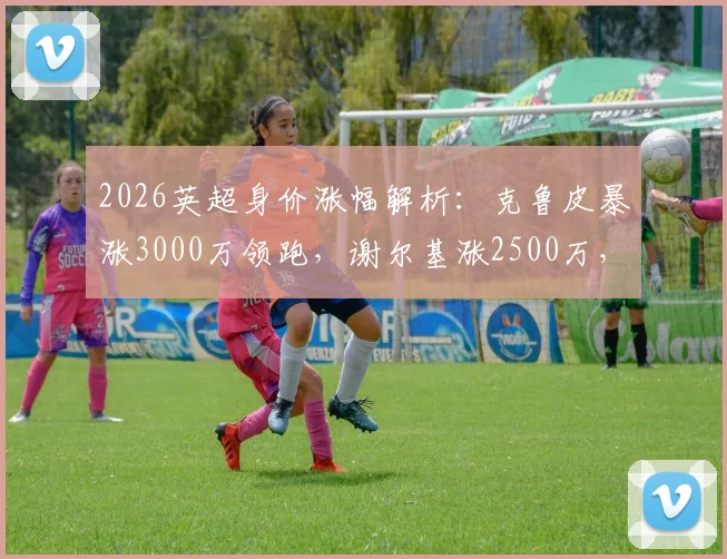 2026英超身价涨幅解析：克鲁皮暴涨3000万领跑，谢尔基涨2500万，附球员身价查询方法