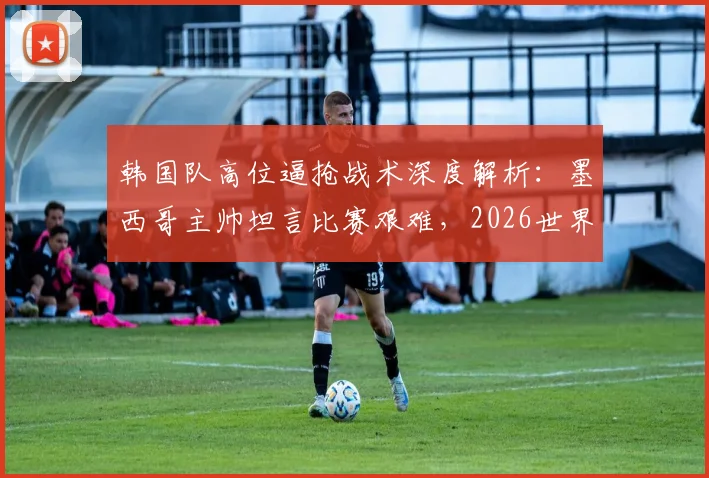 韩国队高位逼抢战术深度解析：墨西哥主帅坦言比赛艰难，2026世界杯前景引发思考