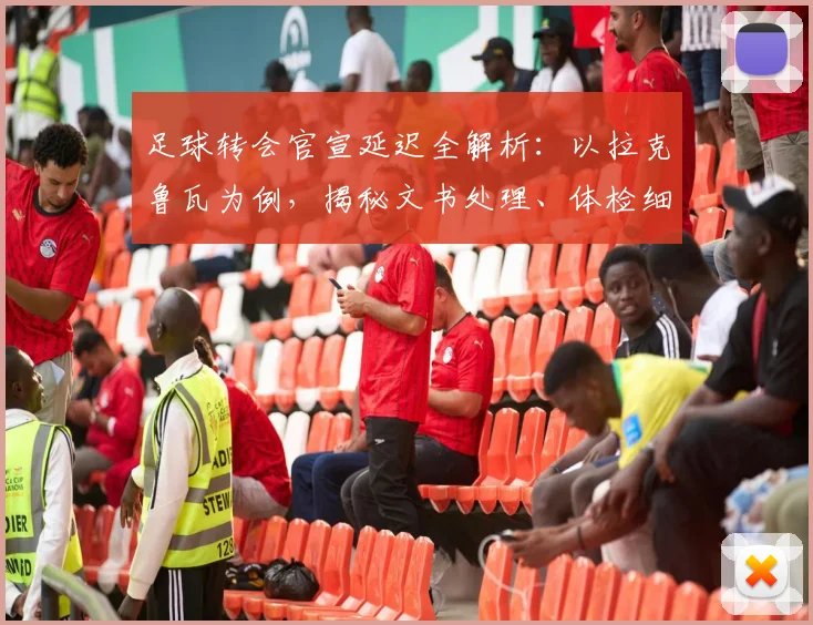 足球转会官宣延迟全解析：以拉克鲁瓦为例，揭秘文书处理、体检细节等关键流程