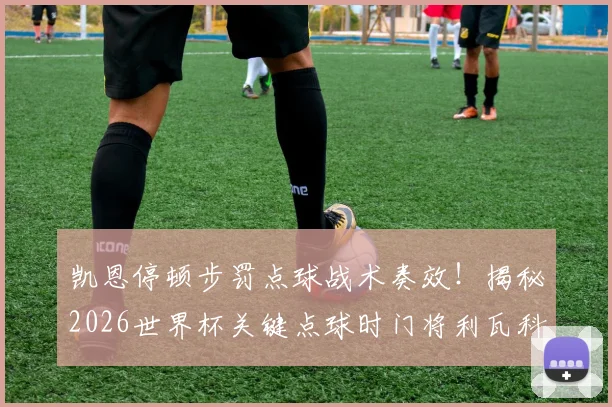 凯恩停顿步罚点球战术奏效！揭秘2026世界杯关键点球时门将利瓦科维奇提前离线的内幕