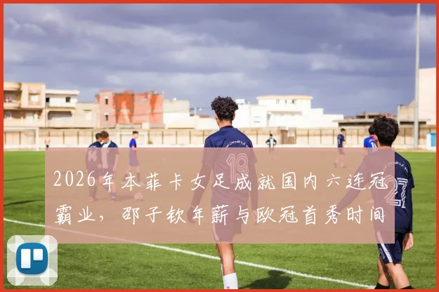 2026年本菲卡女足成就国内六连冠霸业，邵子钦年薪与欧冠首秀时间引关注，附新赛季阵容名单解析