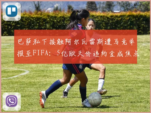 巴萨私下接触阿尔瓦雷斯遭马竞举报至FIFA：5亿欧天价违约金成焦点，2026合同关键条款解读