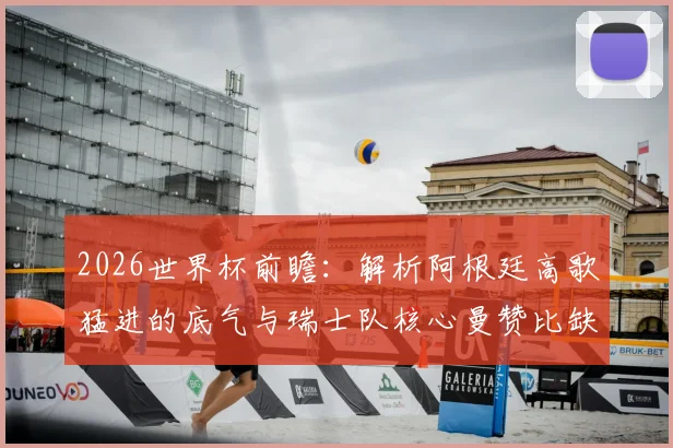 2026世界杯前瞻：解析阿根廷高歌猛进的底气与瑞士队核心曼赞比缺席后的战术困局