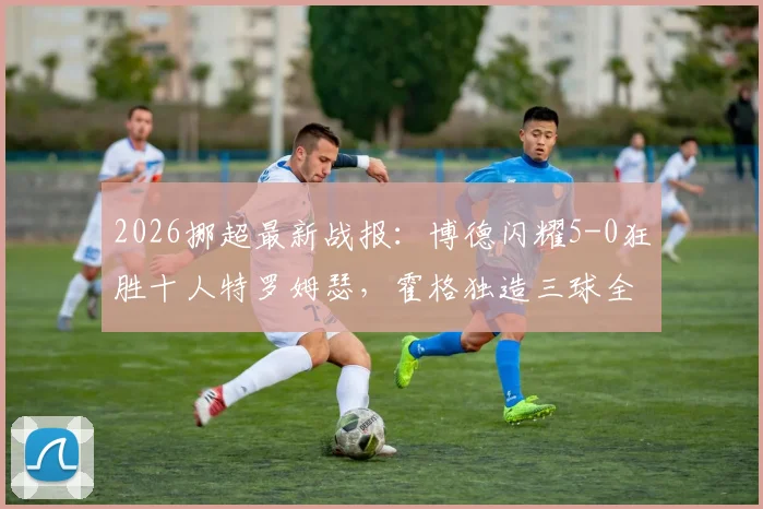 2026挪超最新战报：博德闪耀5-0狂胜十人特罗姆瑟，霍格独造三球全程回顾与比赛深度解析