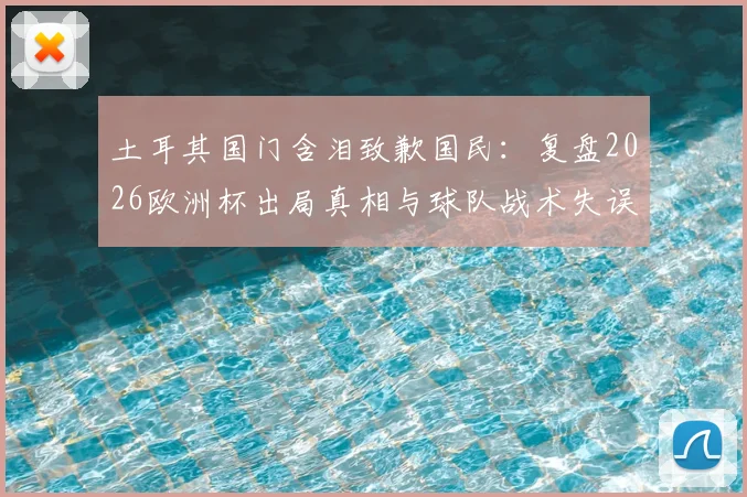 土耳其国门含泪致歉国民：复盘2026欧洲杯出局真相与球队战术失误全解析