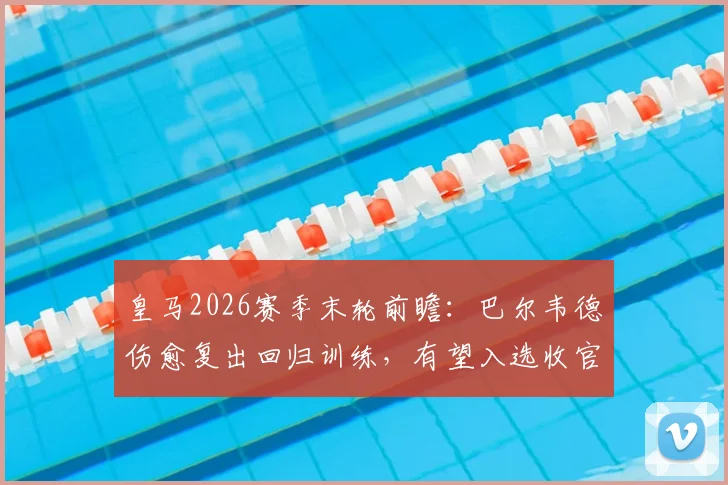 皇马2026赛季末轮前瞻：巴尔韦德伤愈复出回归训练，有望入选收官战大名单