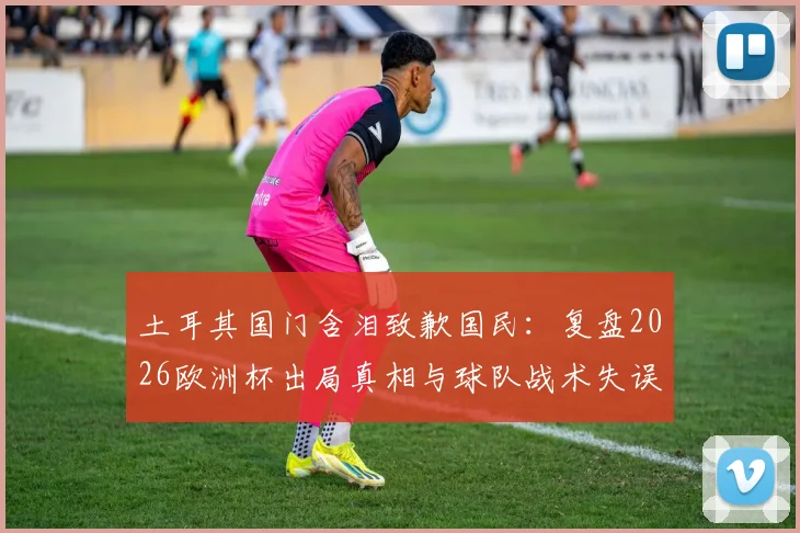 土耳其国门含泪致歉国民：复盘2026欧洲杯出局真相与球队战术失误全解析