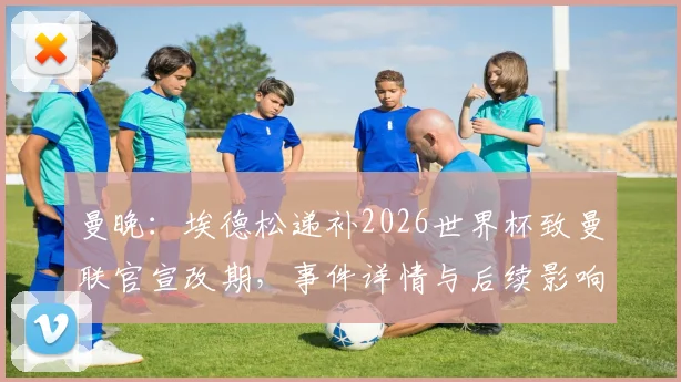 曼晚：埃德松递补2026世界杯致曼联官宣改期，事件详情与后续影响分析