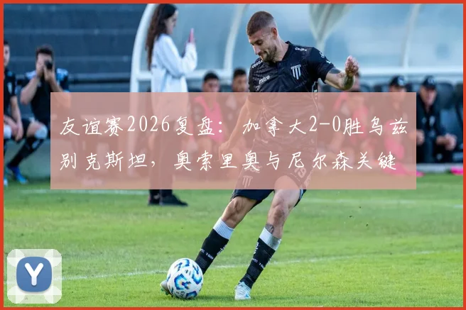 友谊赛2026复盘：加拿大2-0胜乌兹别克斯坦，奥索里奥与尼尔森关键进球分析