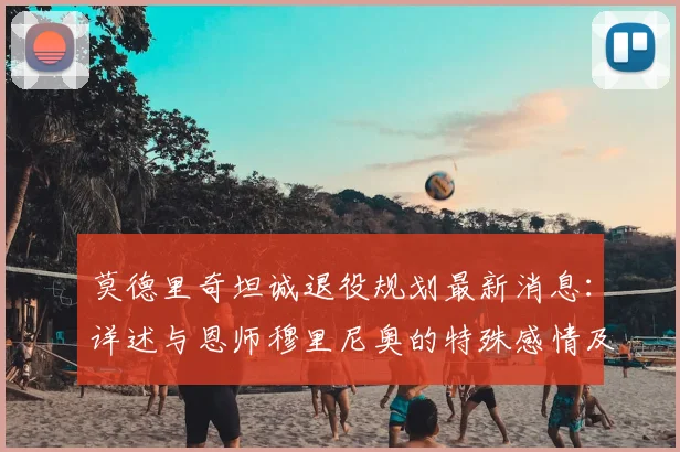莫德里奇坦诚退役规划最新消息：详述与恩师穆里尼奥的特殊感情及皇马生涯回忆