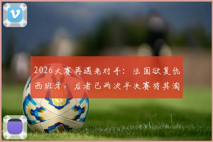 2026大赛再遇老对手：法国欲复仇西班牙，后者已两次半决赛将其淘汰，历史战绩与阵容前瞻