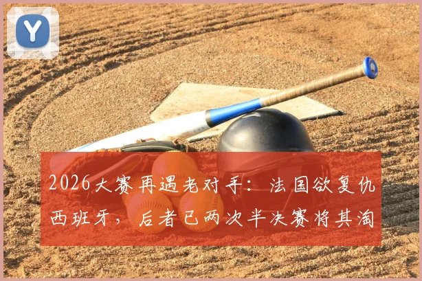 2026大赛再遇老对手：法国欲复仇西班牙，后者已两次半决赛将其淘汰，历史战绩与阵容前瞻