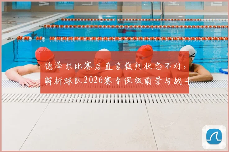德泽尔比赛后直言裁判状态不对，解析球队2026赛季保级前景与战斗到底策略，附保级战经典言论盘点