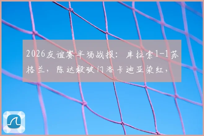 2026友谊赛半场战报：库拉索1-1苏格兰，陈达毅破门洛卡迪亚染红，十人作战悬念丛生