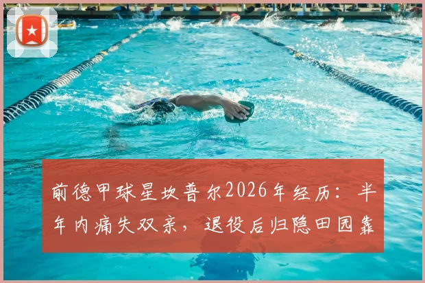 前德甲球星坎普尔2026年经历：半年内痛失双亲，退役后归隐田园靠种菜疗愈心灵