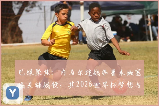 巴媒聚焦：内马尔迎战弗鲁米嫩塞成关键战役，其2026世界杯梦想与国家队地位面临严峻考验