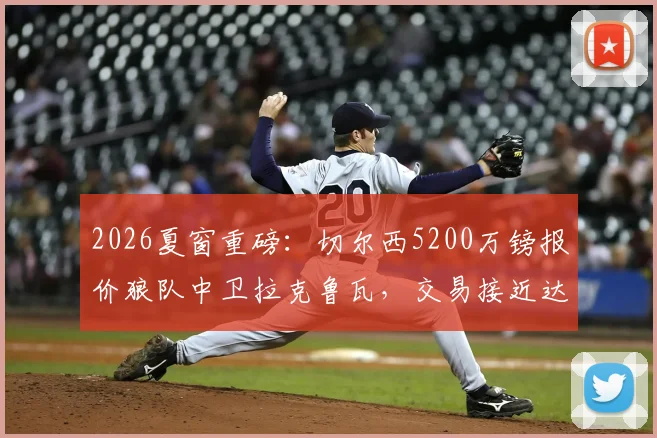 2026夏窗重磅：切尔西5200万镑报价狼队中卫拉克鲁瓦，交易接近达成，后防线重组计划曝光