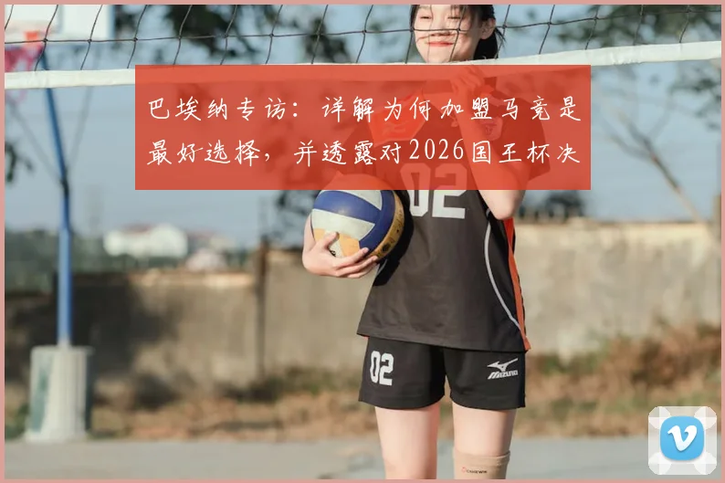 巴埃纳专访:详解为何加盟马竞是最好选择,并透露对2026国王杯决赛的真实期待