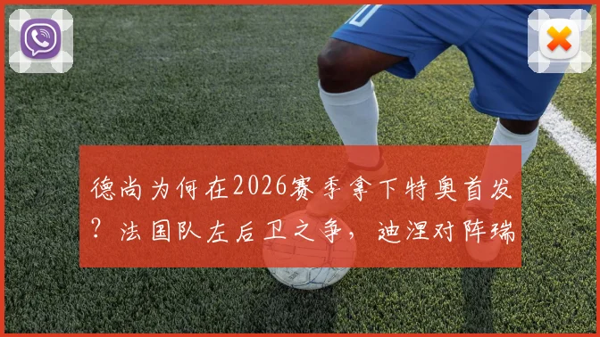 德尚为何在2026赛季拿下特奥首发？法国队左后卫之争，迪涅对阵瑞典迎来机会