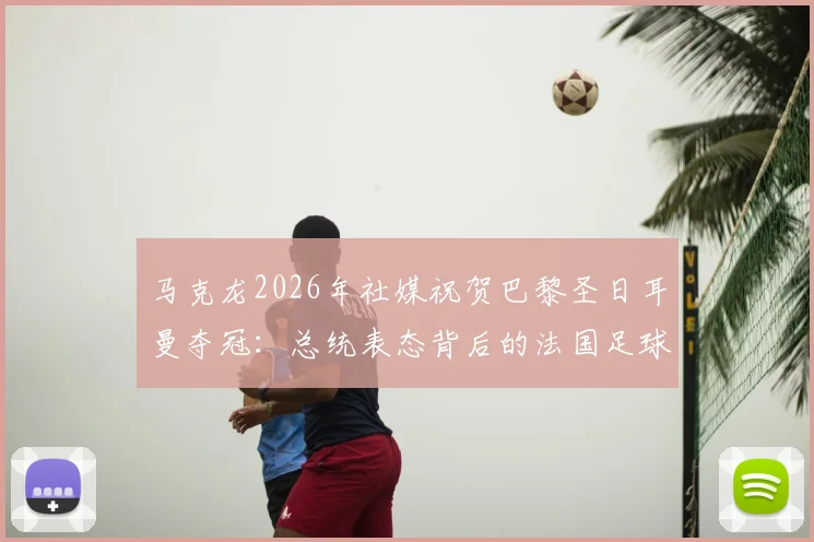 马克龙2026年社媒祝贺巴黎圣日耳曼夺冠：总统表态背后的法国足球荣耀与全民热议焦点解读