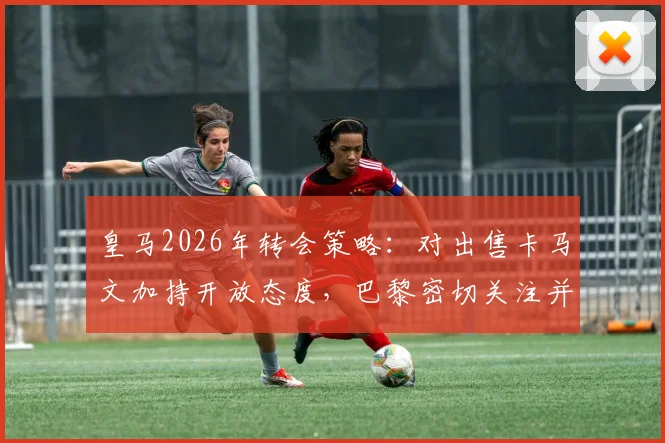 皇马2026年转会策略：对出售卡马文加持开放态度，巴黎密切关注并有意报价，阿斯报披露交易可能性