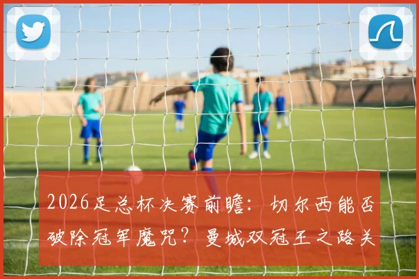 2026足总杯决赛前瞻：切尔西能否破除冠军魔咒？曼城双冠王之路关键一战解析