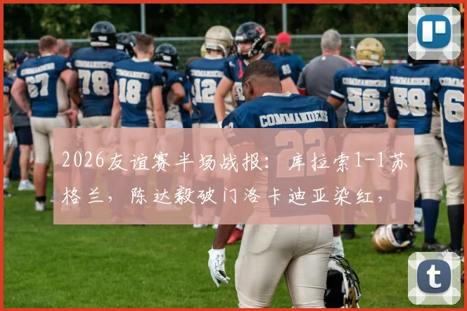 2026友谊赛半场战报：库拉索1-1苏格兰，陈达毅破门洛卡迪亚染红，十人作战悬念丛生