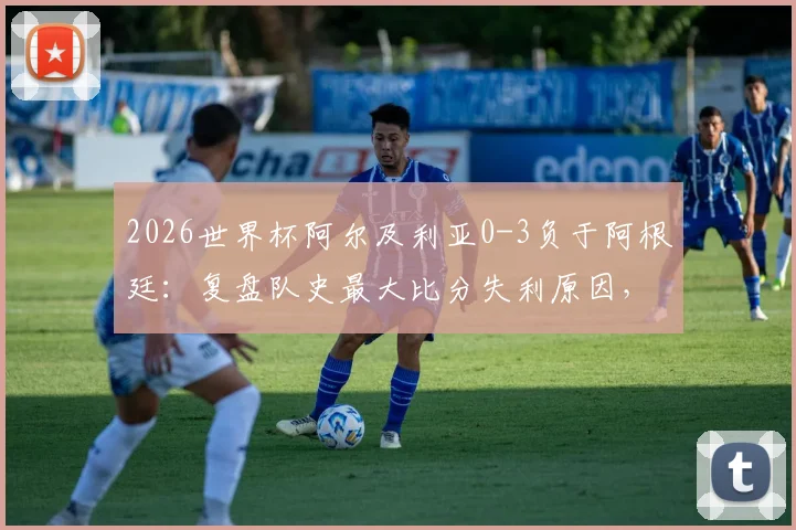 2026世界杯阿尔及利亚0-3负于阿根廷：复盘队史最大比分失利原因，探讨北非之鹰未来之路