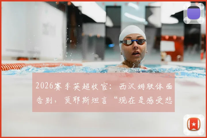 2026赛季英超收官：西汉姆联体面告别，莫耶斯坦言“现在是感受悲伤的时刻”