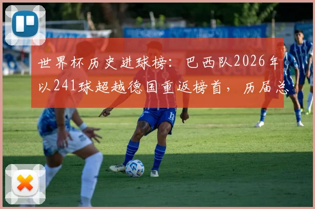 世界杯历史进球榜：巴西队2026年以241球超越德国重返榜首，历届总进球数详解