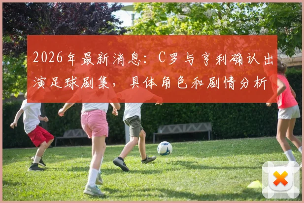 2026年最新消息：C罗与亨利确认出演足球剧集，具体角色和剧情分析