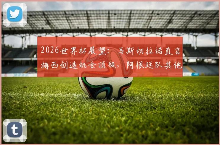 2026世界杯展望：马斯切拉诺直言梅西创造机会顶级，阿根廷队其他球员如何拿出关键贡献？