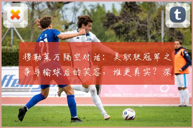 穆勒莱万隔空对话：美职联冠军之争与输球后的笑容，谁更真实？深度解析两人言论背后故事