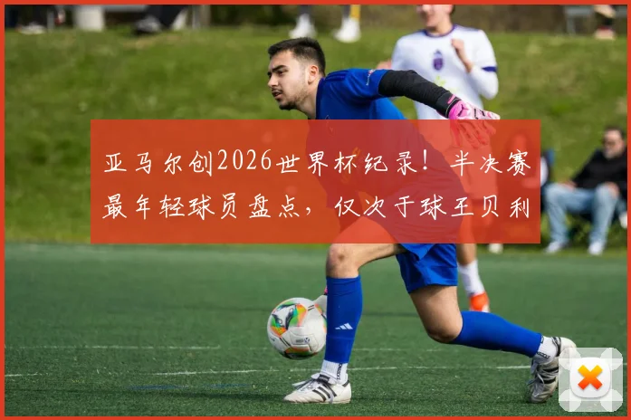亚马尔创2026世界杯纪录！半决赛最年轻球员盘点，仅次于球王贝利与蓝黑传奇贝尔戈米