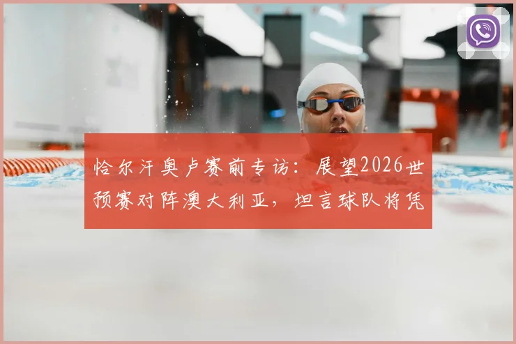 恰尔汗奥卢赛前专访：展望2026世预赛对阵澳大利亚，坦言球队将凭天赋主宰比赛进程