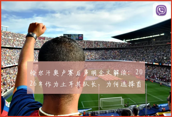 恰尔汗奥卢赛后声明全文解读：2026年作为土耳其队长，为何选择首先站出来向全体国民道歉并承担责任